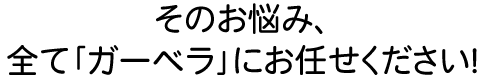 そのお悩み、全て｢ガーベラ｣にお任せください!