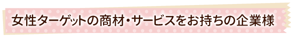 女性ターゲットの商材・サービスをお持ちの企業様